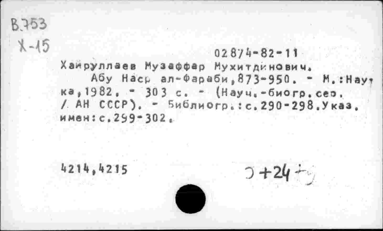 ﻿028/A-82-11 Хаируллаев Музаффар Иухитдинович,
Абу Наср ал-Фараби,873-950. - М.:Наут ка, 1982 , - ЗОЗ с. * (Науч,-био гр.сео. / АН СССР). - '’иблиогр. : с. 290-298.Указ, имен:с.299-302 ,
4214,4215